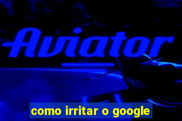 como irritar o google